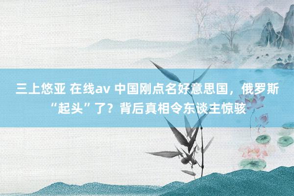 三上悠亚 在线av 中国刚点名好意思国，俄罗斯“起头”了？背后真相令东谈主惊骇