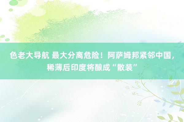 色老大导航 最大分离危险！阿萨姆邦紧邻中国，稀薄后印度将酿成“散装”
