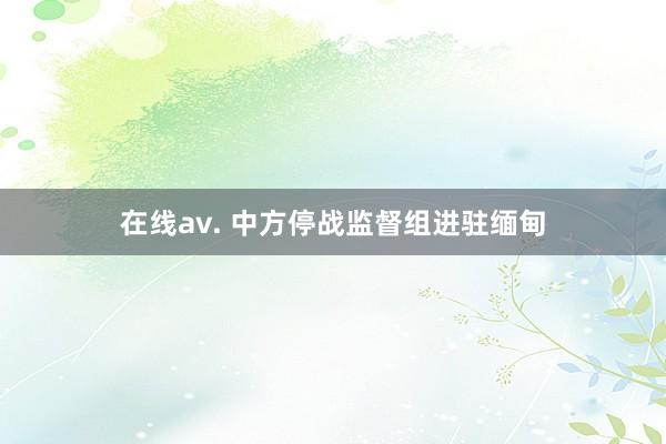 在线av. 中方停战监督组进驻缅甸