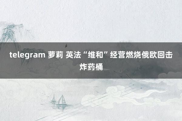 telegram 萝莉 英法“维和”经营燃烧俄欧回击炸药桶