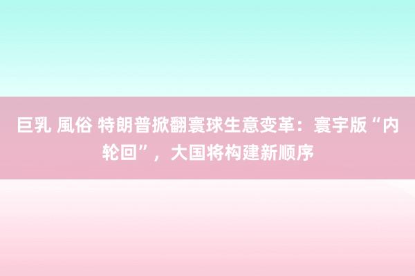 巨乳 風俗 特朗普掀翻寰球生意变革：寰宇版“内轮回”，大国将构建新顺序