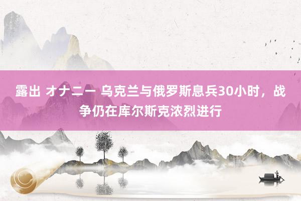 露出 オナニー 乌克兰与俄罗斯息兵30小时，战争仍在库尔斯克浓烈进行