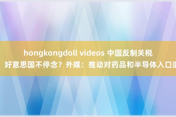 hongkongdoll videos 中国反制关税战，好意思国不停念？外媒：推动对药品和半导体入口造访