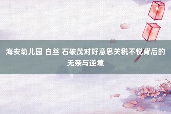 海安幼儿园 白丝 石破茂对好意思关税不悦背后的无奈与逆境
