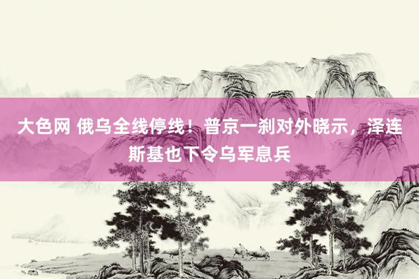 大色网 俄乌全线停线！普京一刹对外晓示，泽连斯基也下令乌军息兵