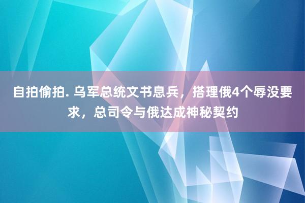 自拍偷拍. 乌军总统文书息兵，搭理俄4个辱没要求，总司令与俄达成神秘契约