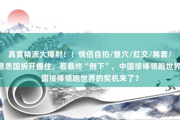真實精液大爆射！！情侶自拍/雙穴/肛交/無套/大量噴精 好意思国拆开握住，若最终“倒下”，中国接棒领跑世界的契机来了？