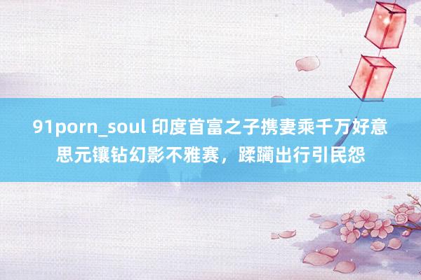 91porn_soul 印度首富之子携妻乘千万好意思元镶钻幻影不雅赛，蹂躏出行引民怨
