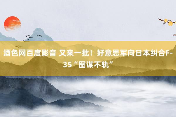 酒色网百度影音 又来一批！好意思军向日本纠合F-35“图谋不轨”