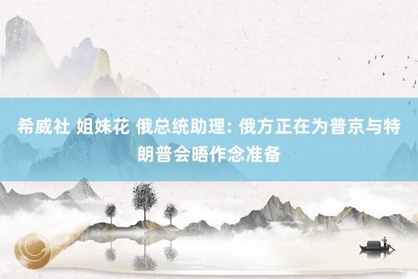 希威社 姐妹花 俄总统助理: 俄方正在为普京与特朗普会晤作念准备