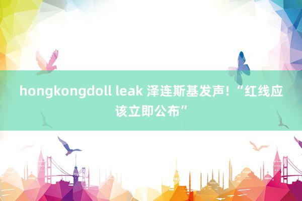 hongkongdoll leak 泽连斯基发声! “红线应该立即公布”