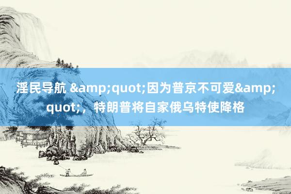 淫民导航 &quot;因为普京不可爱&quot;，特朗普将自家俄乌特使降格