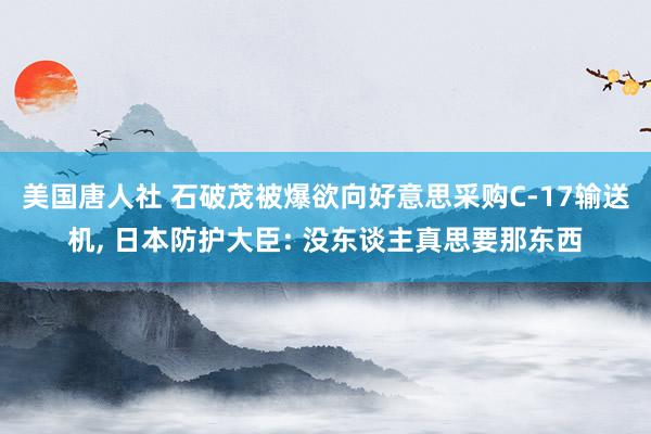 美国唐人社 石破茂被爆欲向好意思采购C-17输送机, 日本防护大臣: 没东谈主真思要那东西