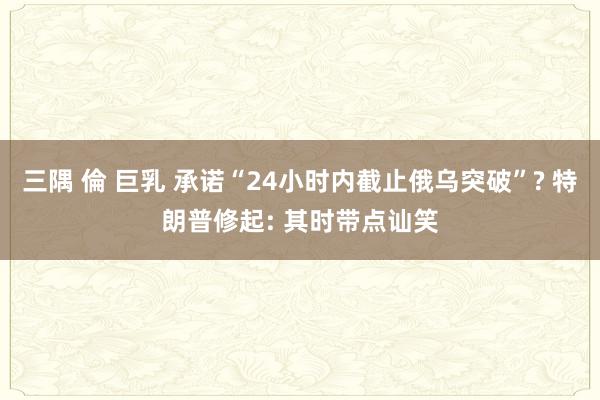 三隅 倫 巨乳 承诺“24小时内截止俄乌突破”? 特朗普修起: 其时带点讪笑