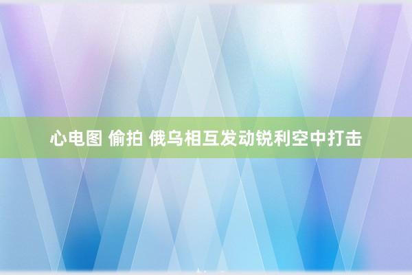 心电图 偷拍 俄乌相互发动锐利空中打击