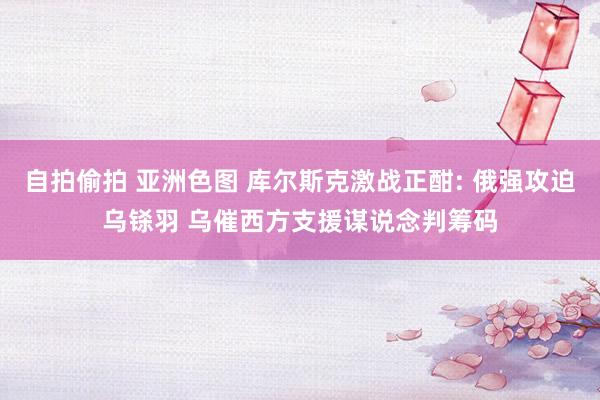 自拍偷拍 亚洲色图 库尔斯克激战正酣: 俄强攻迫乌铩羽 乌催西方支援谋说念判筹码