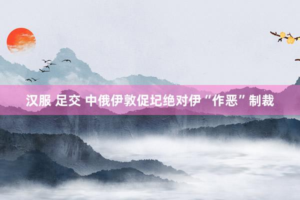 汉服 足交 中俄伊敦促圮绝对伊“作恶”制裁