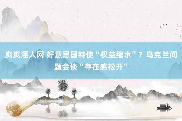 爽爽淫人网 好意思国特使“权益缩水”？乌克兰问题会谈“存在感松开”