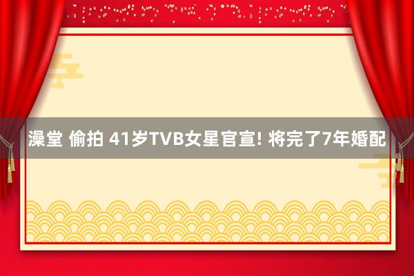 澡堂 偷拍 41岁TVB女星官宣! 将完了7年婚配