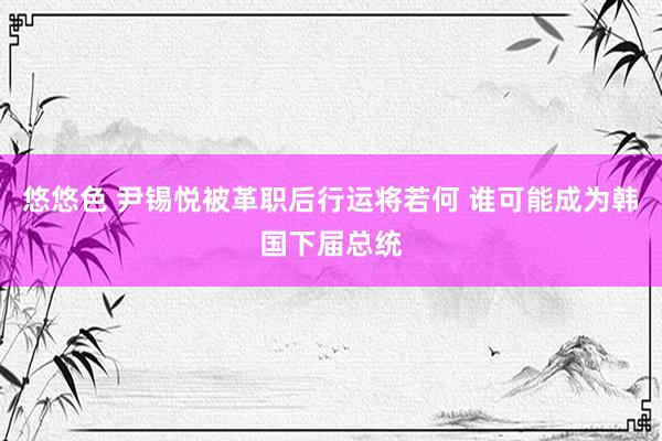 悠悠色 尹锡悦被革职后行运将若何 谁可能成为韩国下届总统