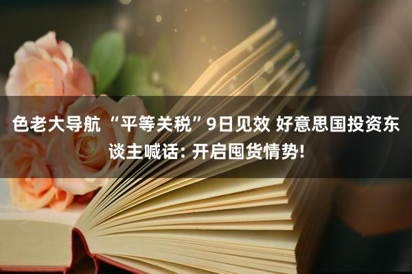 色老大导航 “平等关税”9日见效 好意思国投资东谈主喊话: 开启囤货情势!