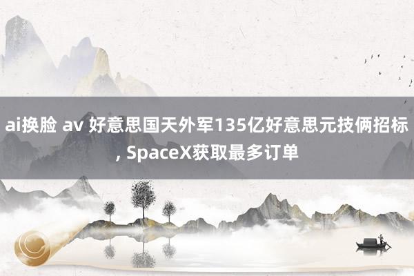 ai换脸 av 好意思国天外军135亿好意思元技俩招标, SpaceX获取最多订单