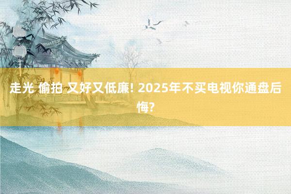 走光 偷拍 又好又低廉! 2025年不买电视你通盘后悔?