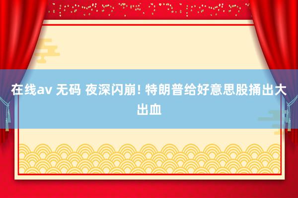 在线av 无码 夜深闪崩! 特朗普给好意思股捅出大出血