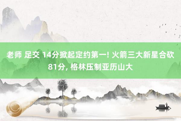 老师 足交 14分掀起定约第一! 火箭三大新星合砍81分, 格林压制亚历山大