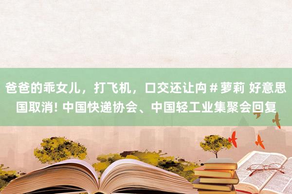 爸爸的乖女儿，打飞机，口交还让禸＃萝莉 好意思国取消! 中国快递协会、中国轻工业集聚会回复