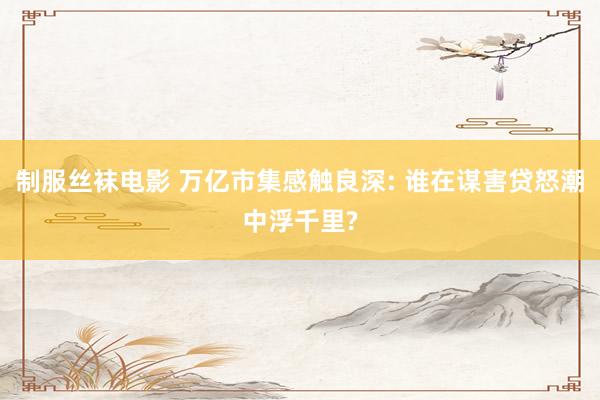制服丝袜电影 万亿市集感触良深: 谁在谋害贷怒潮中浮千里?