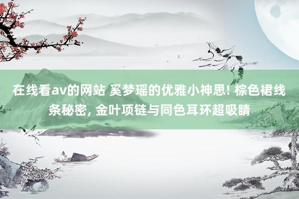 在线看av的网站 奚梦瑶的优雅小神思! 棕色裙线条秘密, 金叶项链与同色耳环超吸睛