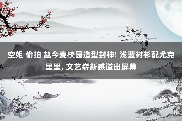 空姐 偷拍 赵今麦校园造型封神! 浅蓝衬衫配尤克里里, 文艺崭新感溢出屏幕