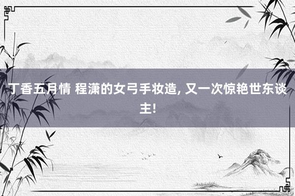 丁香五月情 程潇的女弓手妆造, 又一次惊艳世东谈主!