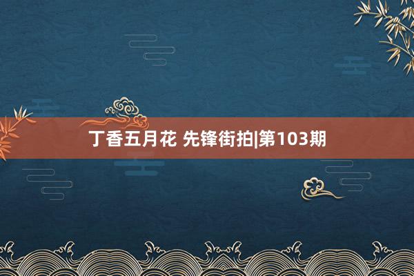 丁香五月花 先锋街拍|第103期