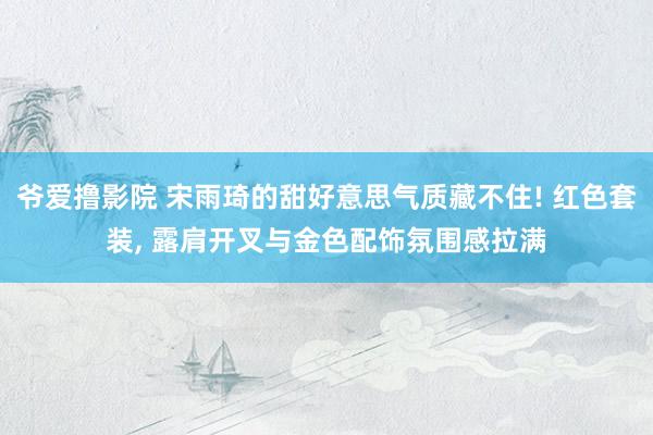 爷爱撸影院 宋雨琦的甜好意思气质藏不住! 红色套装, 露肩开叉与金色配饰氛围感拉满