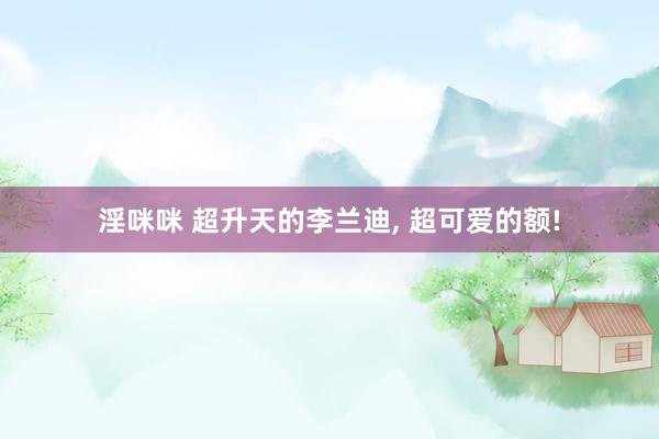 淫咪咪 超升天的李兰迪, 超可爱的额!
