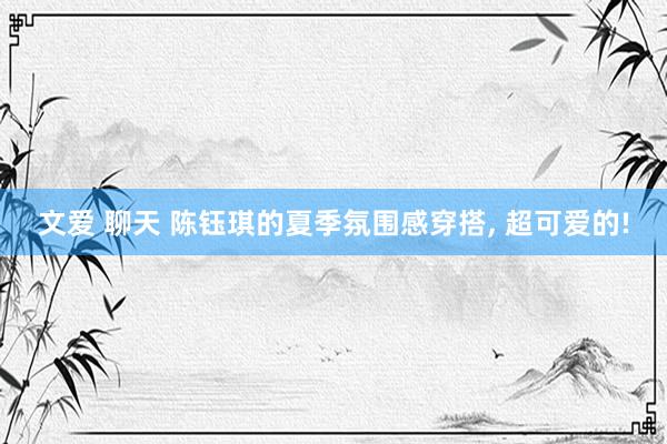 文爱 聊天 陈钰琪的夏季氛围感穿搭, 超可爱的!