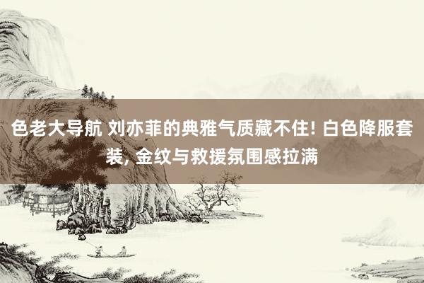 色老大导航 刘亦菲的典雅气质藏不住! 白色降服套装, 金纹与救援氛围感拉满