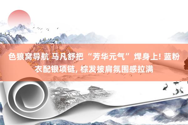 色狼窝导航 马凡舒把 “芳华元气” 焊身上! 蓝粉衣配银项链, 棕发披肩氛围感拉满