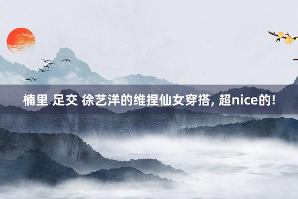 楠里 足交 徐艺洋的维捏仙女穿搭, 超nice的!