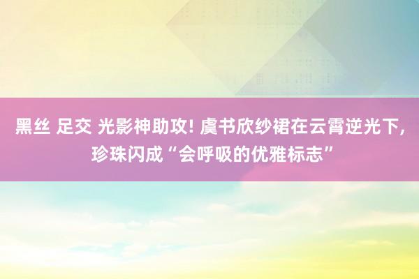 黑丝 足交 光影神助攻! 虞书欣纱裙在云霄逆光下, 珍珠闪成“会呼吸的优雅标志”