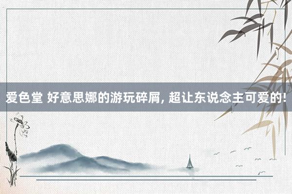 爱色堂 好意思娜的游玩碎屑, 超让东说念主可爱的!