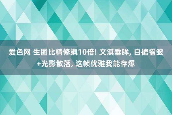 爱色网 生图比精修飒10倍! 文淇垂眸, 白裙褶皱+光影散落, 这帧优雅我能存爆