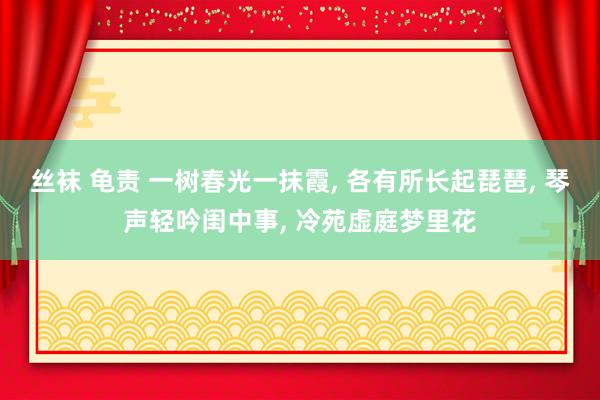 丝袜 龟责 一树春光一抹霞, 各有所长起琵琶, 琴声轻吟闺中事, 冷苑虚庭梦里花