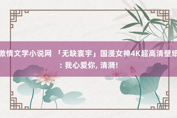 激情文学小说网 「无缺寰宇」国漫女神4K超高清壁纸: 我心爱你, 清漪!