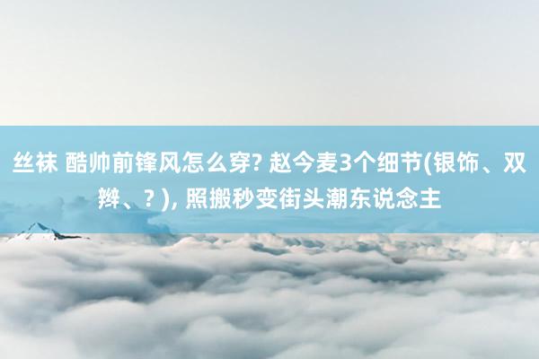 丝袜 酷帅前锋风怎么穿? 赵今麦3个细节(银饰、双辫、? ), 照搬秒变街头潮东说念主