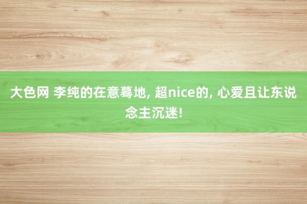 大色网 李纯的在意蓦地, 超nice的, 心爱且让东说念主沉迷!
