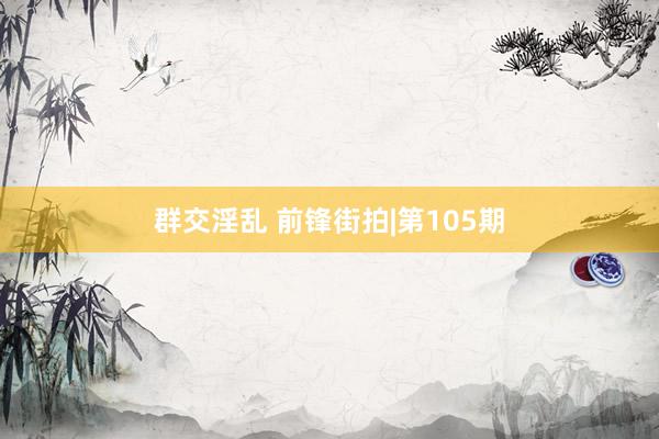群交淫乱 前锋街拍|第105期