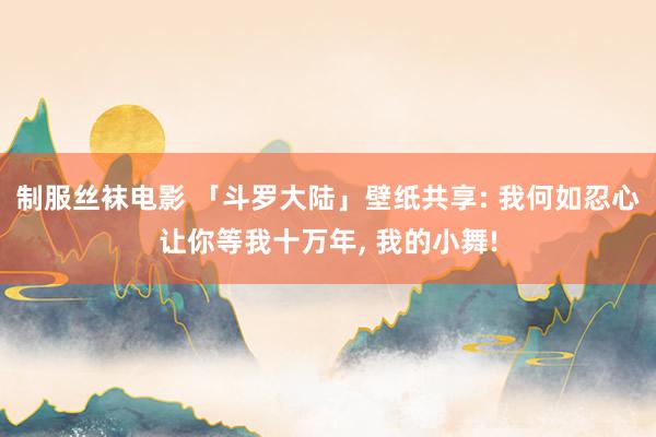 制服丝袜电影 「斗罗大陆」壁纸共享: 我何如忍心让你等我十万年, 我的小舞!